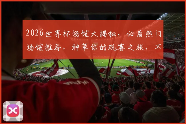 2026世界杯场馆大揭秘，必看热门场馆推荐，种草你的观赛之旅，不容错过