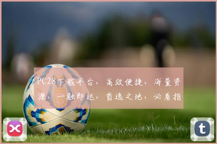 PC28下载平台，高效便捷，海量资源，一触即达，首选之地，必看指南，三大优势