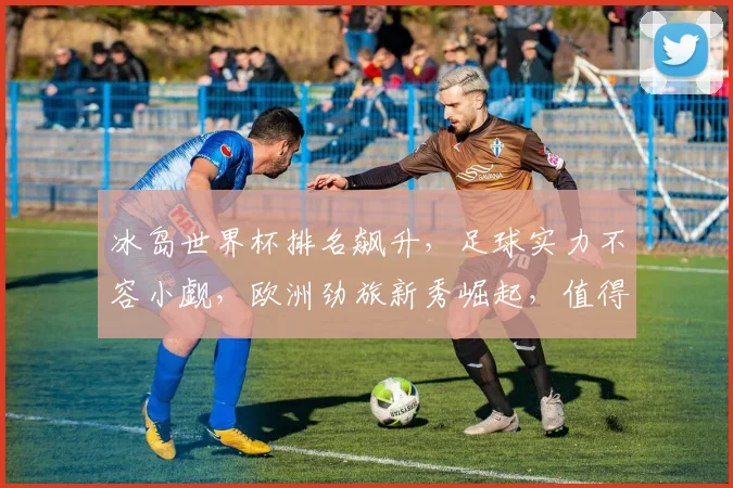 冰岛世界杯排名飙升，足球实力不容小觑，欧洲劲旅新秀崛起，值得期待